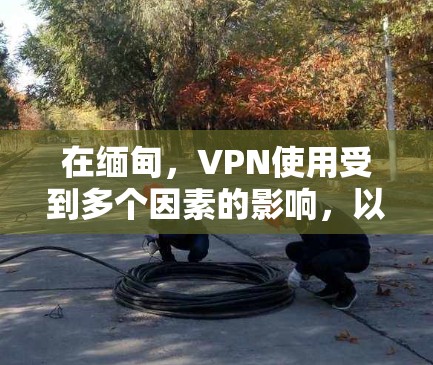 在缅甸，VPN使用受到多个因素的影响，以下是一些关键点的总结