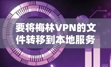 要将梅林VPN的文件转移到本地服务器,您可以按照以下步骤进行操作
