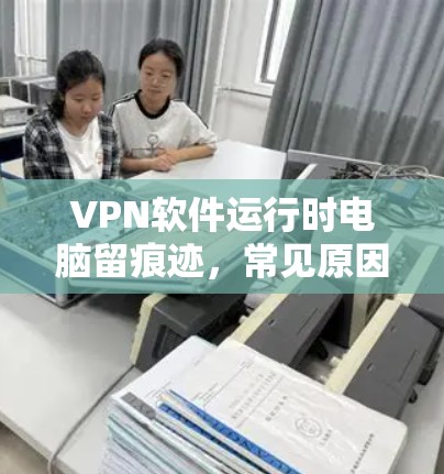 VPN软件运行时电脑留痕迹,常见原因及解决方案 VPN软件运行时电脑留痕迹,常见原因及解决方案