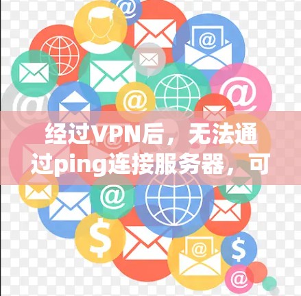 经过VPN后，无法通过ping连接服务器，可能是由于以下原因