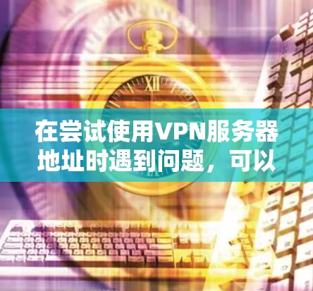 在尝试使用VPN服务器地址时遇到问题,可以按照以下步骤进行 在尝试使用VPN服务器地址时遇到问题,可以按照以下步骤进行