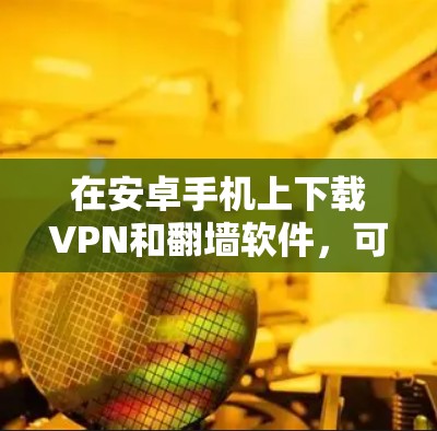 在安卓手机上下载VPN和翻墙软件,可以按照以下步骤操作 在安卓手机上下载VPN和翻墙软件,可以按照以下步骤操作