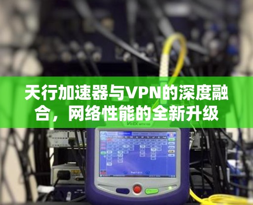天行加速器与VPN的深度融合，网络性能的全新升级