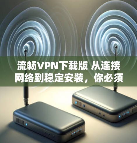 流畅VPN下载版 从连接网络到稳定安装,你必须知道的 VPN 下载流程