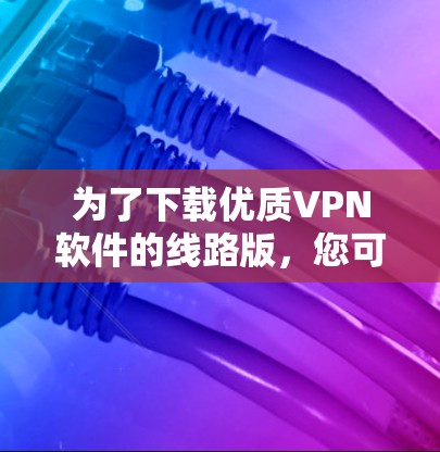 为了下载优质VPN软件的线路版，您可以按照以下步骤进行选择和下载