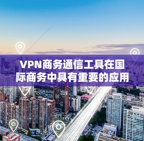 VPN商务通信工具在国际商务中具有重要的应用价值,特别是在处理国际邮件、文件传输和数据交换时。以下是对这些工具的详细分析和推荐