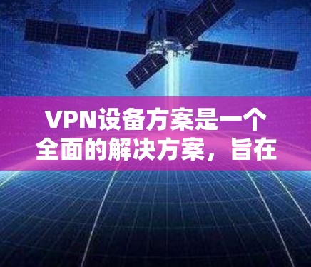 VPN设备方案是一个全面的解决方案,旨在保护用户和网络的安全。以下是一个详细的设计思路