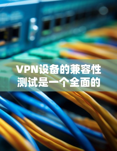 VPN设备的兼容性测试是一个全面的过程，旨在确保你的设备能够正确连接到VPN服务。以下是详细的步骤指南