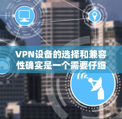 VPN设备的选择和兼容性确实是一个需要仔细考虑的问题。以下是一些通用的建议，帮助你更好地选择适合自己的VPN设备