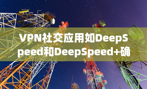 VPN社交应用如DeepSpeed和DeepSpeed+确实非常有用，以下是基于以上思考的总结