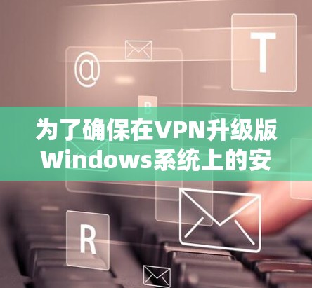 为了确保在VPN升级版Windows系统上的安全和有效,以下是一步步的建议和决策过程