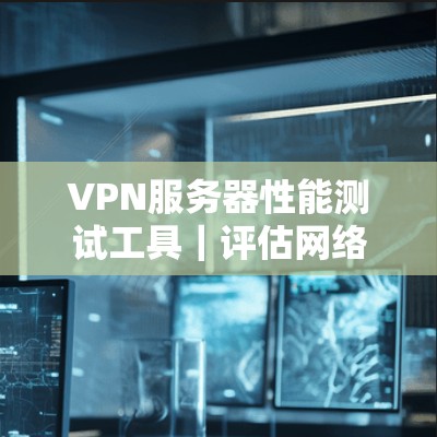 VPN服务器性能测试工具｜评估网络安全的关键工具