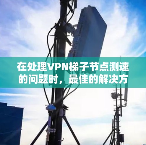 在处理VPN梯子节点测速的问题时，最佳的解决方案是通过以下步骤进行测试和优化