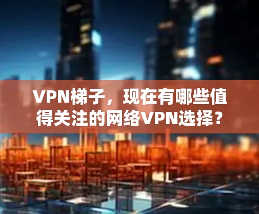 VPN梯子,现在有哪些值得关注的网络VPN选择? VPN梯子,现在有哪些值得关注的网络VPN选择?