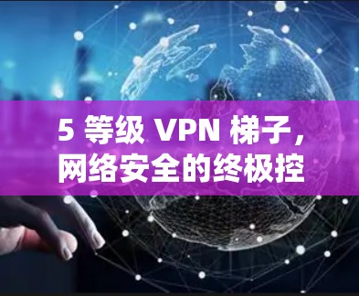 5 等级 VPN 梯子，网络安全的终极控制者