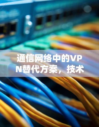 通信网络中的VPN替代方案,技术与伦理的双重挑战