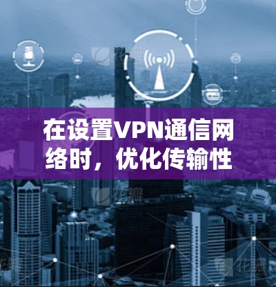 在设置VPN通信网络时,优化传输性能和确保安全性的关键步骤如下