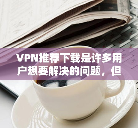 VPN推荐下载是许多用户想要解决的问题，但需要谨慎选择，确保下载的安全性和隐私保护。以下是一些推荐的VPN服务，涵盖了不同需求的情况
