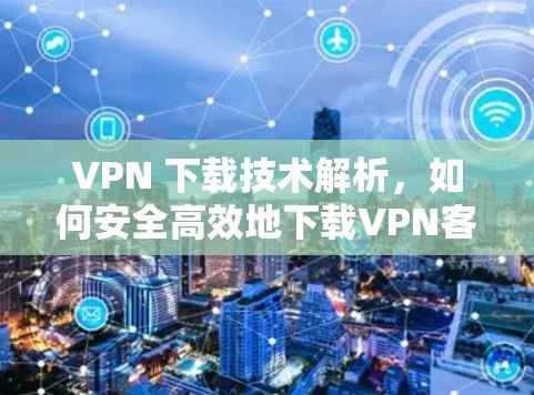 VPN 下载技术解析，如何安全高效地下载VPN客户端