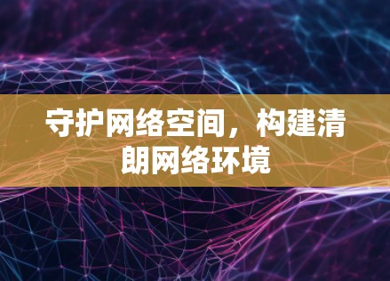 守护网络空间，构建清朗网络环境