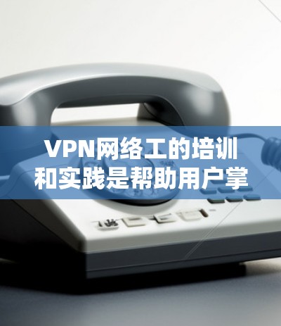 VPN网络工的培训和实践是帮助用户掌握VPN技术并提升网络安全能力的重要过程。以下是一些基本的步骤和注意事项，帮助你顺利完成培训并实践