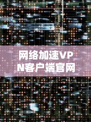 网络加速VPN客户端官网，保障网络安全，提升用户体验的高效解决方案