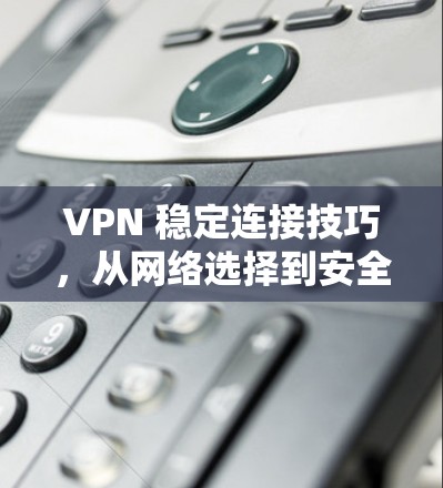 VPN 稳定连接技巧,从网络选择到安全性防护