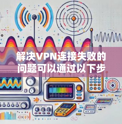 解决VPN连接失败的问题可以通过以下步骤逐一排查和调整