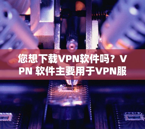 您想下载VPN软件吗？VPN 软件主要用于VPN服务，可以用于访问互联网。以下是下载VPN软件的常见步骤和资源