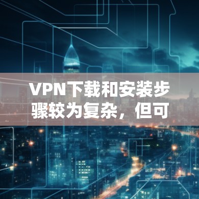VPN下载和安装步骤较为复杂,但可以按照以下步骤进行