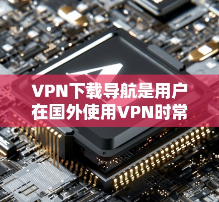 VPN下载导航是用户在国外使用VPN时常用的工具之一。VPN下载导航可以帮助用户快速找到适合自己的下载网站，避免因平台不稳定或服务器延迟导致的下载问题。以下是常见的VPN下载导航平台及其特点