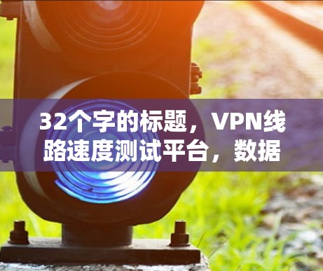 32个字的标题,VPN线路速度测试平台,数据驱动的VPN选择