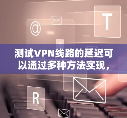 测试VPN线路的延迟可以通过多种方法实现,以下是一些常见且有效的方法