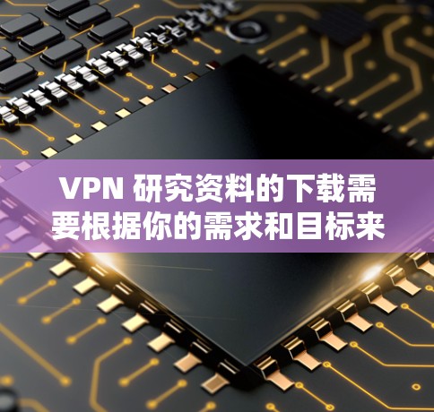 VPN 研究资料的下载需要根据你的需求和目标来选择合适的资源。以下是一些资源的下载链接，供你参考