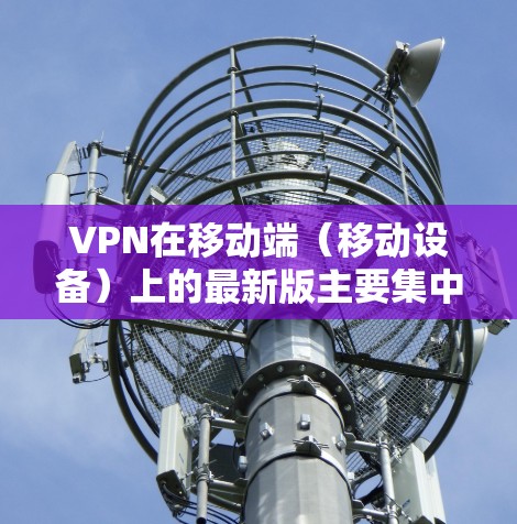 VPN在移动端（移动设备）上的最新版主要集中在以下几个方面，用户可以根据自己的需求选择合适的版本