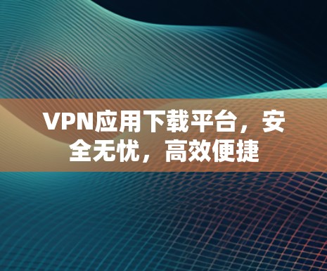 VPN应用下载平台，安全无忧，高效便捷