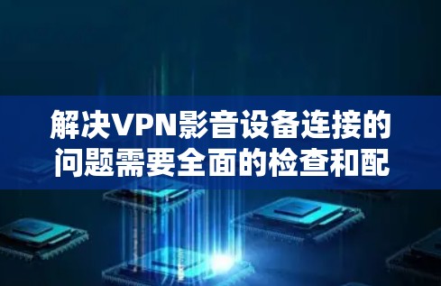 解决VPN影音设备连接的问题需要全面的检查和配置，以下是一步步的解决方案