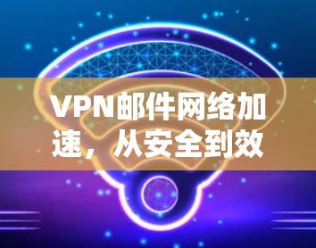 VPN邮件网络加速,从安全到效率的双刃剑