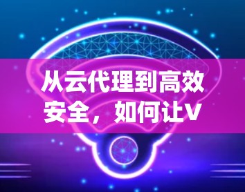 从云代理到高效安全，如何让VPN成为云用户的重要 ally
