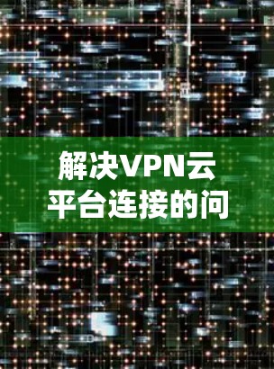 解决VPN云平台连接的问题需要系统性和全面的考虑。以下是一个详细的解决方案步骤