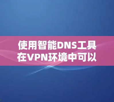 使用智能DNS工具在VPN环境中可以有效推荐并管理相关网站的服务器，从而减少服务器被占满的问题。以下是详细的步骤和注意事项